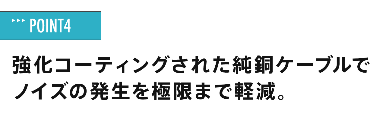 強化コーティングされた純銅ケーブルでノイズの発生を極限まで軽減。