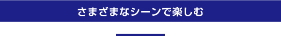 さまざまなシーンで楽しむ